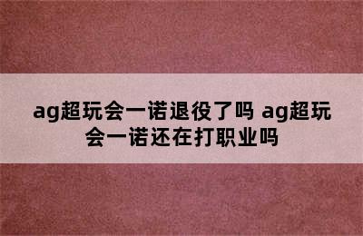 ag超玩会一诺退役了吗 ag超玩会一诺还在打职业吗